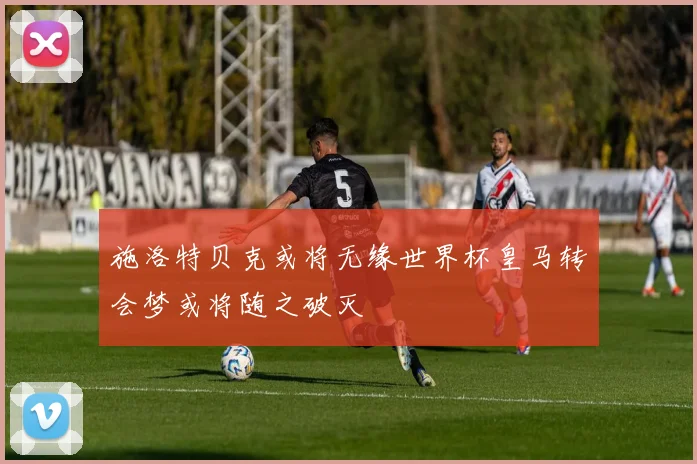 施洛特贝克或将无缘世界杯皇马转会梦或将随之破灭