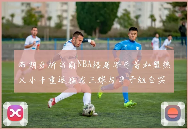 布朗分析当前NBA格局字母哥加盟热火小卡重返猛龙三球与华子组合实力强劲