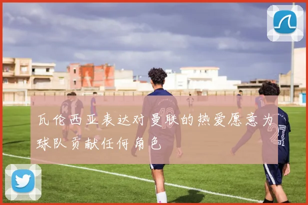 瓦伦西亚表达对曼联的热爱愿意为球队贡献任何角色