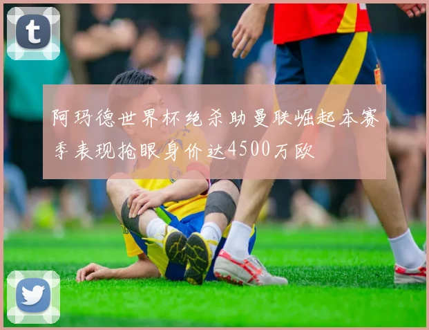 阿玛德世界杯绝杀助曼联崛起本赛季表现抢眼身价达4500万欧