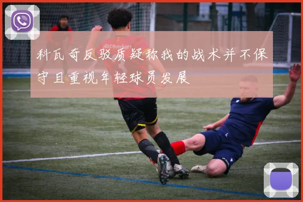 科瓦奇反驳质疑称我的战术并不保守且重视年轻球员发展