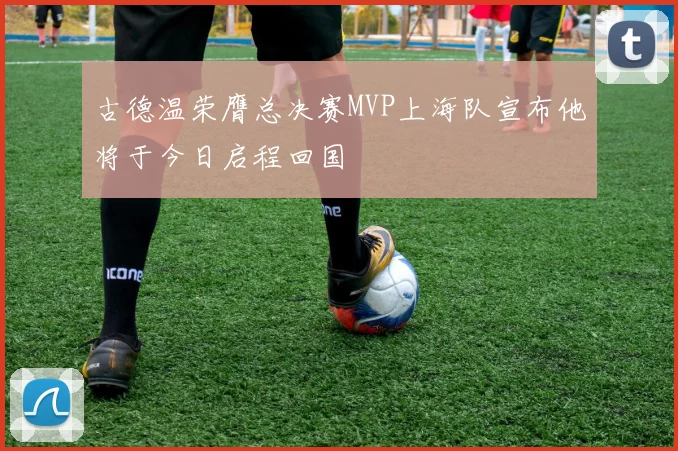 古德温荣膺总决赛MVP上海队宣布他将于今日启程回国