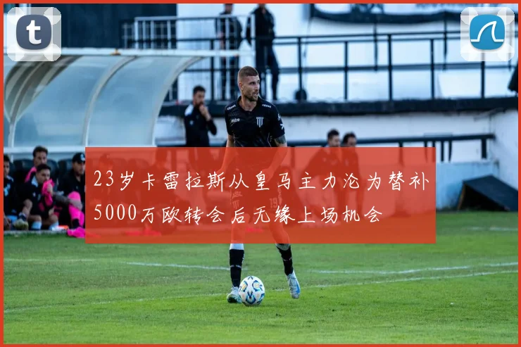 23岁卡雷拉斯从皇马主力沦为替补5000万欧转会后无缘上场机会