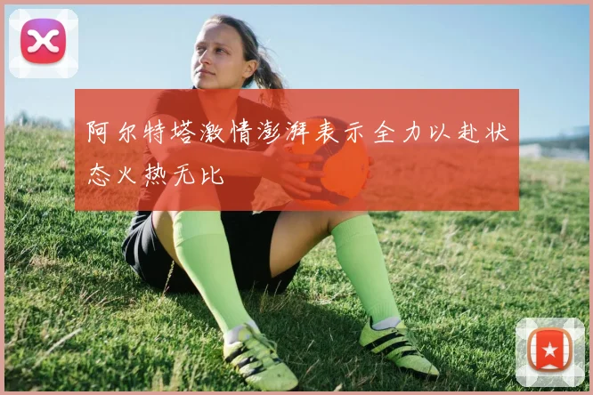 阿尔特塔激情澎湃表示全力以赴状态火热无比