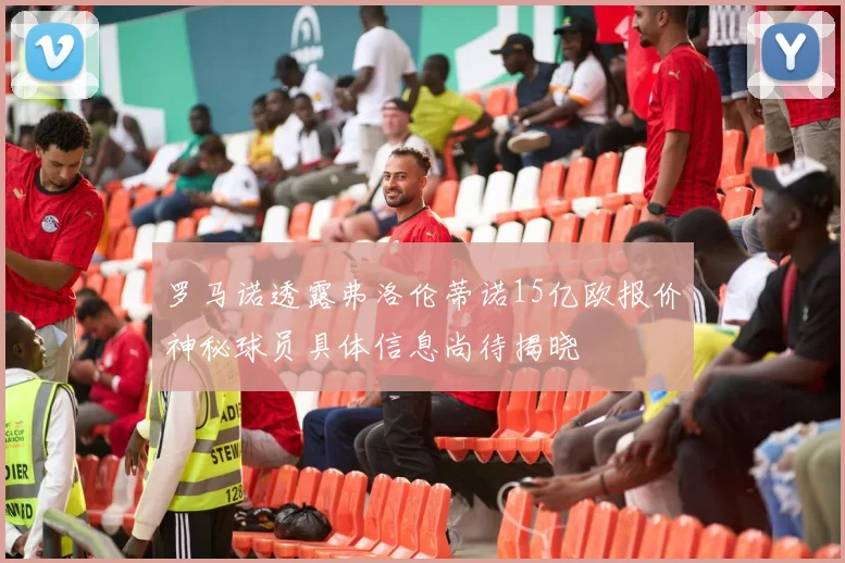 罗马诺透露弗洛伦蒂诺15亿欧报价神秘球员具体信息尚待揭晓