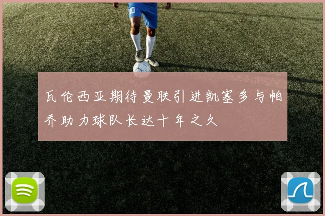 瓦伦西亚期待曼联引进凯塞多与帕乔助力球队长达十年之久