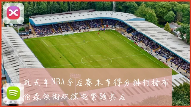 近五年NBA季后赛末节得分排行榜布伦森领衔双探花紧随其后