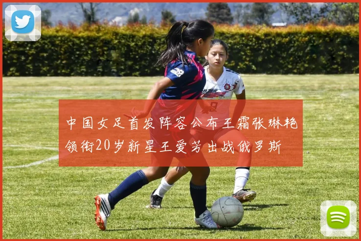 中国女足首发阵容公布王霜张琳艳领衔20岁新星王爱芳出战俄罗斯