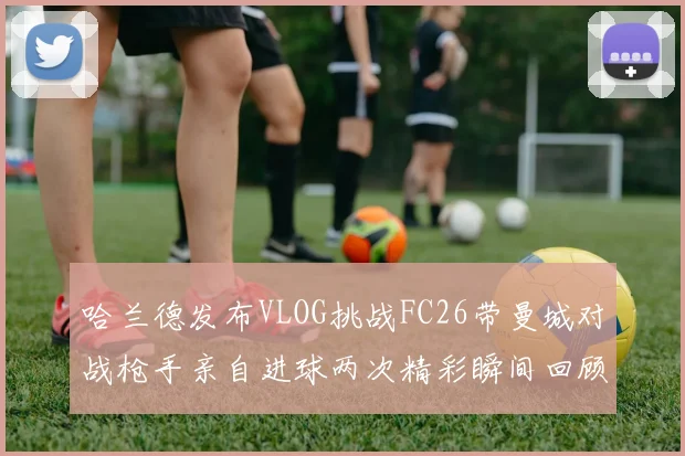 哈兰德发布VLOG挑战FC26带曼城对战枪手亲自进球两次精彩瞬间回顾