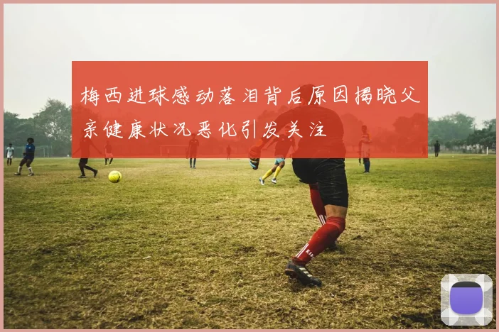 梅西进球感动落泪背后原因揭晓父亲健康状况恶化引发关注