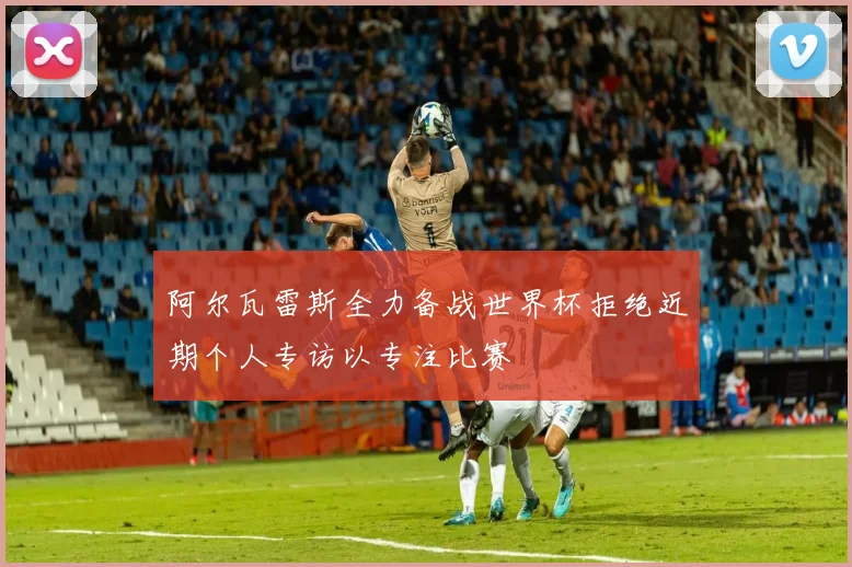 阿尔瓦雷斯全力备战世界杯拒绝近期个人专访以专注比赛