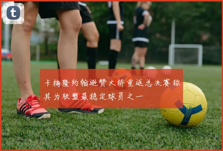 卡梅隆约翰逊赞大桥重返总决赛称其为联盟最稳定球员之一