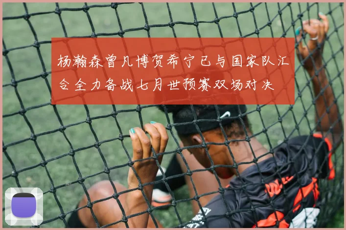 杨瀚森曾凡博贺希宁已与国家队汇合全力备战七月世预赛双场对决