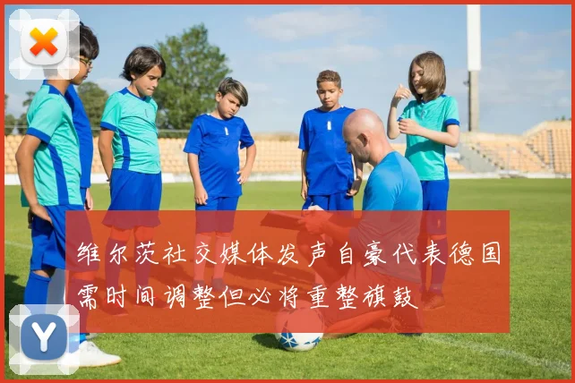 维尔茨社交媒体发声自豪代表德国需时间调整但必将重整旗鼓