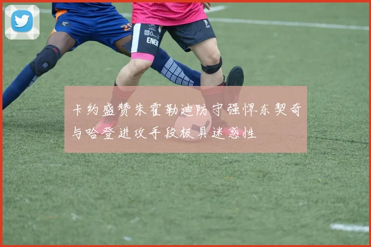 卡约盛赞朱霍勒迪防守强悍东契奇与哈登进攻手段极具迷惑性