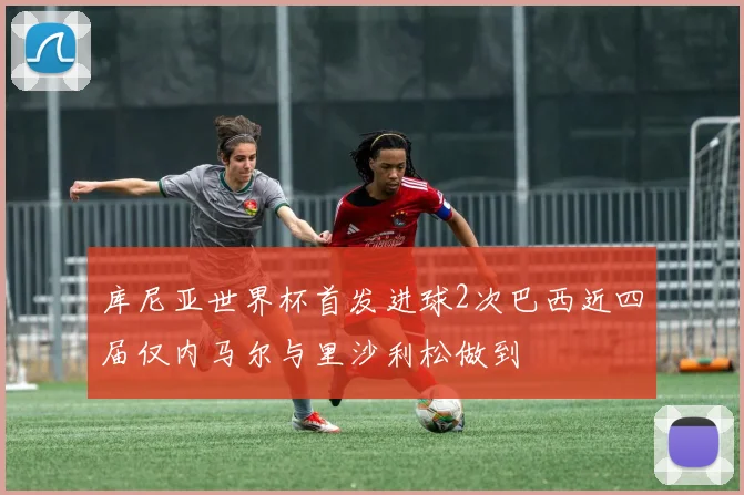 库尼亚世界杯首发进球2次巴西近四届仅内马尔与里沙利松做到