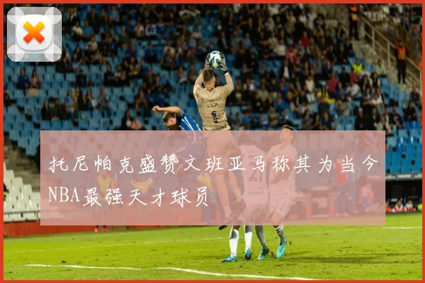 托尼帕克盛赞文班亚马称其为当今NBA最强天才球员