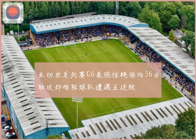 米切尔系列赛G6表现惊艳场均36分助攻却难阻球队遭遇五连败