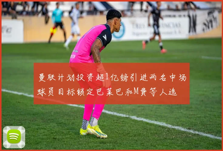 曼联计划投资超1亿镑引进两名中场球员目标锁定巴莱巴和M费等人选