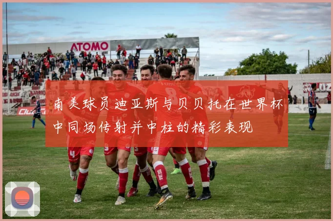 南美球员迪亚斯与贝贝托在世界杯中同场传射并中柱的精彩表现